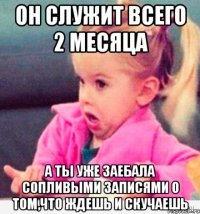 он служит всего 2 месяца а ты уже заебала сопливыми записями о том,что ждешь и скучаешь