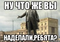 ну что же вы наделали,ребята?