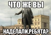 что же вы наделали,ребята?