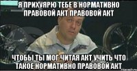 я прихуярю тебе в нормативно правовой акт правовой акт чтобы ты мог читая акт учить что такое нормативно правовой акт