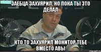 заебца захуярил, но пока ты это делал кто то захуярил монитор тебе вместо авы