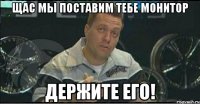 щас мы поставим тебе монитор держите его!