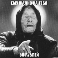 ему жалко на тебя 50 рублей