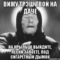 вижу трэш твой на даче на крыльцо выйдите, песни запоете, под сигаретный дымок