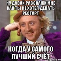 ну давай,расскажи мне как ты не хотел делать рестарт когда у самого лучший счёт