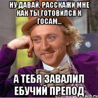 ну давай, расскажи мне как ты готовился к госам... а тебя завалил ебучий препод