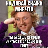 ну давай скажи мне что ты будешь хорошо учиться в следующем году