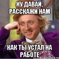 ну давай, расскажи нам как ты устал на работе