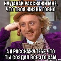 ну давай расскажи мне, что твоя жизнь говно а я расскажу тебе, что ты создал все это сам