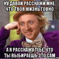 ну давай расскажи мне, что твоя жизнь говно а я расскажу тебе, что ты выбираешь это сам