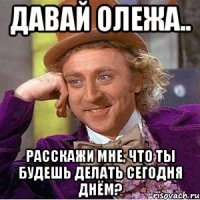 давай олежа.. расскажи мне, что ты будешь делать сегодня днём?