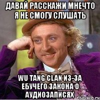 давай расскажи мнечто я не смогу слушать wu tang clan из-за ебучего закона о аудиозаписях