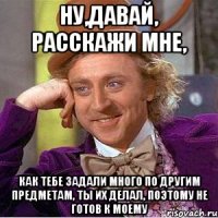 ну,давай, расскажи мне, как тебе задали много по другим предметам, ты их делал, поэтому не готов к моему