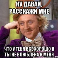 ну давай, расскажи мне что у тебя всё хорошо и ты не влюблена в меня