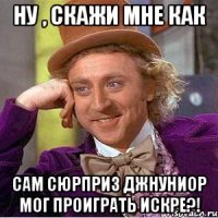 ну , скажи мне как сам сюрприз джнуниор мог проиграть искре?!