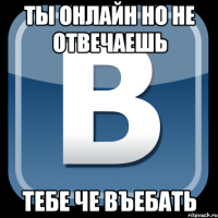 ты онлайн но не отвечаешь тебе че въебать