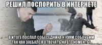 решил поспорить в интернете в итоге послал собеседника к хуям собачьим так как заебался отвечать на его коменты