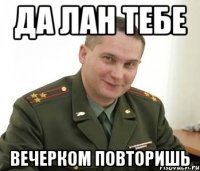 да лан тебе вечерком повторишь