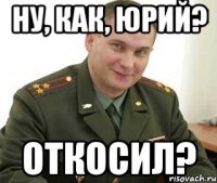 ну, как, юрий? откосил?