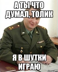 а ты что думал, толик я в шутки играю