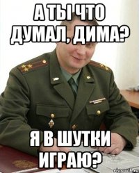 а ты что думал, дима? я в шутки играю?