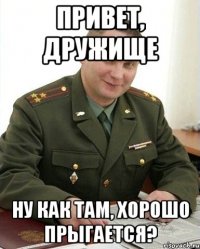 привет, дружище ну как там, хорошо прыгается?