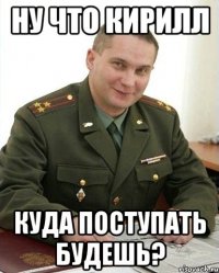 ну что кирилл куда поступать будешь?