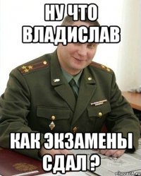 ну что владислав как экзамены сдал ?