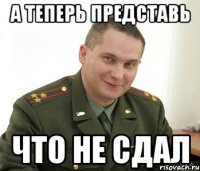 а теперь представь что не сдал