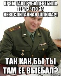 прям так грубо перебила тебя? что за невоспитанная шлюха?! так как бы ты там ее выебал?