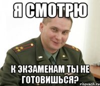 я смотрю к экзаменам ты не готовишься?