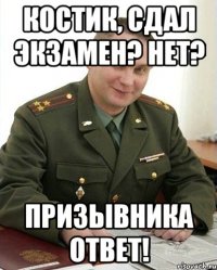 костик, сдал экзамен? нет? призывника ответ!