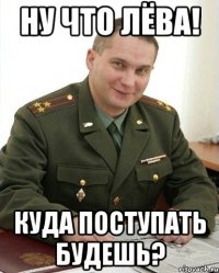 ну что лёва! куда поступать будешь?