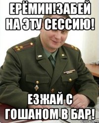 ерёмин!забей на эту сессию! езжай с гошаном в бар!