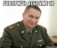 говоришь тебе уже 18 