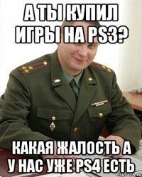 а ты купил игры на ps3? какая жалость а у нас уже ps4 есть