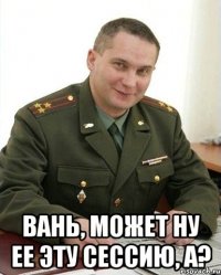  вань, может ну ее эту сессию, а?