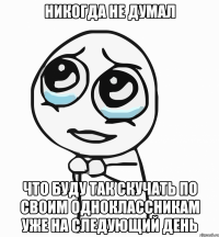 никогда не думал что буду так скучать по своим одноклассникам уже на следующий день