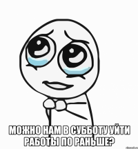  можно нам в субботу уйти работы по раньше?