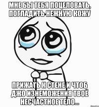 мне бы тебя поцеловать, погладить нежную кожу прижать к стене и чтоб джо изнеможения твоё несчастное тело...