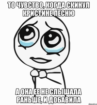 то чувство, когда скинул кристине песню а она ее не слышала раньше, и добавила