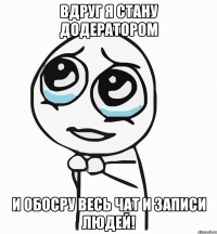 вдруг я стану додератором и обосру весь чат и записи людей!