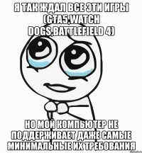 я так ждал все эти игры (gta5,watch dogs,battlefield 4) но мой компьютер не поддерживает даже самые минимальные их требования