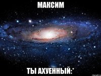 максим ты ахуенный:*