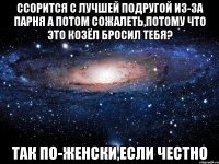 ссорится с лучшей подругой из-за парня а потом сожалеть,потому что это козёл бросил тебя? так по-женски,если честно