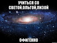 учиться со светой,ольгой,лизой офигенно