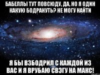 бабеллы тут повсюду, да, но я один какую бодрануть? не могу найти я бы взбодрил с каждой из вас и я врубаю свэгу на макс!