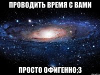 проводить время с вами просто офигенно;3