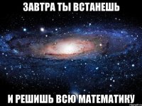 завтра ты встанешь и решишь всю математику