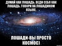 думай как лошадь. веди себя как лошадь. говори на лошадином языке. лошади-вы просто космос)